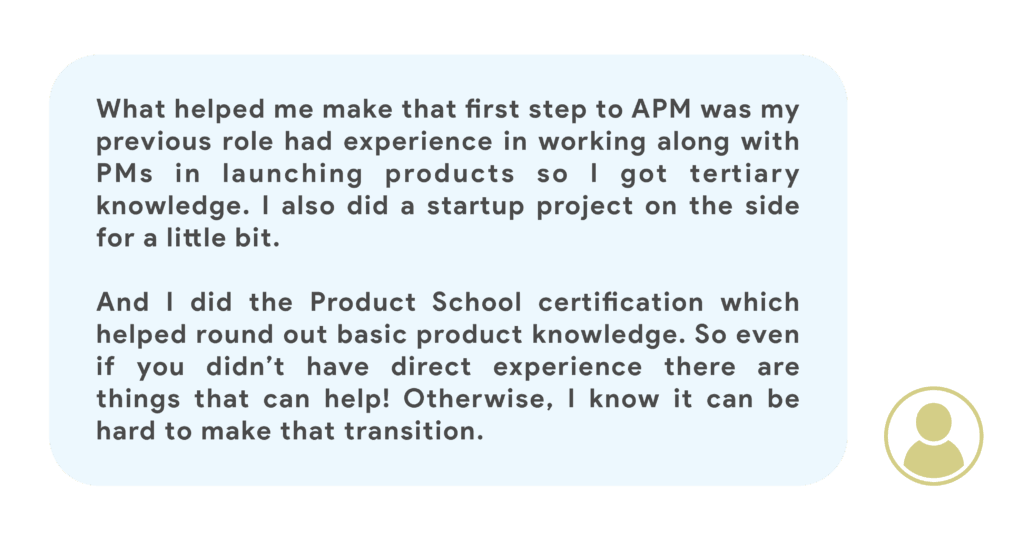 What helped me make that first step to APM was my previous role had experience in working along with PMs in launching products so I got tertiary knowledge. I also did a startup project on the side for a little bit. And I did the Product School course which helped round out basic product knowledge. So even if you didn’t have direct experience there are things that can help! Otherwise, I know it can be hard to make that transition.