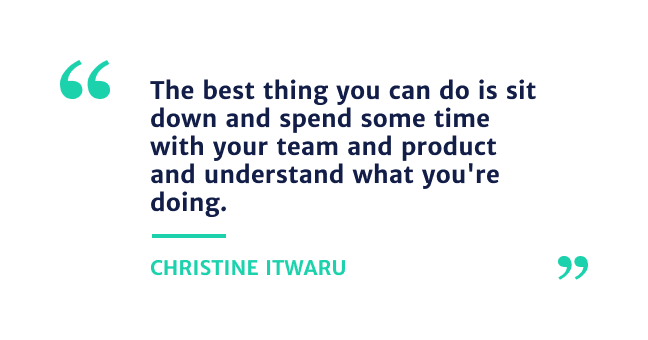 "The best thing you can do is sit down and spend sometime with your team and product and understand what you're doing." - Christine Itwaru
