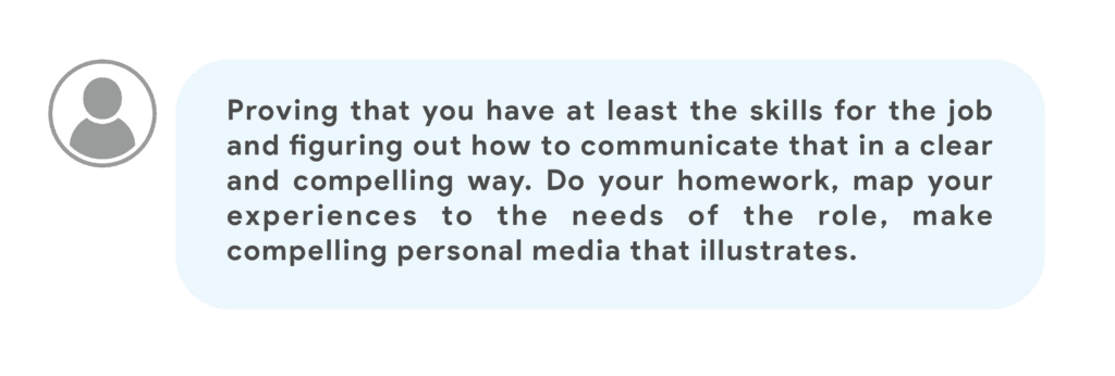 Proving that you have at least the skills for the job and figuring out how to communicate that in a clear and compelling way. Do your homework, map your experiences to the needs of the role, make compelling personal media that illustrates.