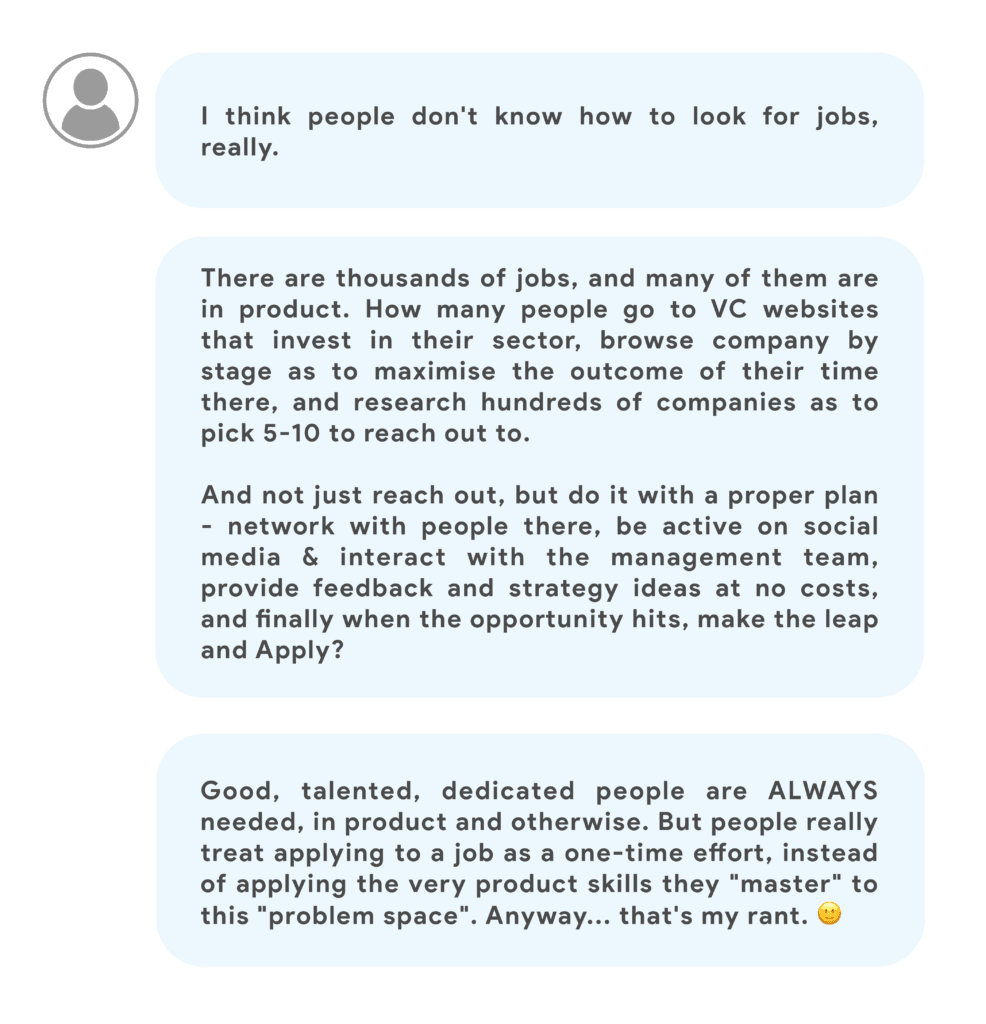 There are thousands.. no.. tens of thousands of jobs, and many of them are in product. But how many people go to VC websites that invest in their sector, browse company by stage as to maximise the outcome of their time there, and research hundreds of companies as to pick 5-10 to reach out to.And not just reach out, but do it with a proper plan - network with people there, be active on social media & interact with the management team, provide feedback and strategy ideas at no costs, and finally when the opportunity hits, make the leap and Apply?